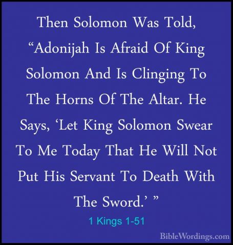 1 Kings 1-51 - Then Solomon Was Told, "Adonijah Is Afraid Of KingThen Solomon Was Told, "Adonijah Is Afraid Of King Solomon And Is Clinging To The Horns Of The Altar. He Says, 'Let King Solomon Swear To Me Today That He Will Not Put His Servant To Death With The Sword.' " 