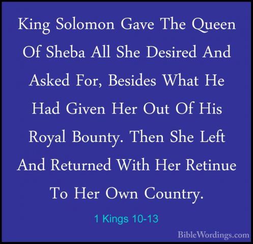 1 Kings 10-13 - King Solomon Gave The Queen Of Sheba All She DesiKing Solomon Gave The Queen Of Sheba All She Desired And Asked For, Besides What He Had Given Her Out Of His Royal Bounty. Then She Left And Returned With Her Retinue To Her Own Country. 