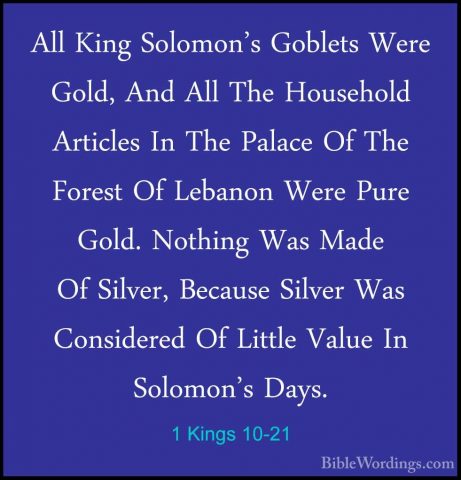 1 Kings 10-21 - All King Solomon's Goblets Were Gold, And All TheAll King Solomon's Goblets Were Gold, And All The Household Articles In The Palace Of The Forest Of Lebanon Were Pure Gold. Nothing Was Made Of Silver, Because Silver Was Considered Of Little Value In Solomon's Days. 