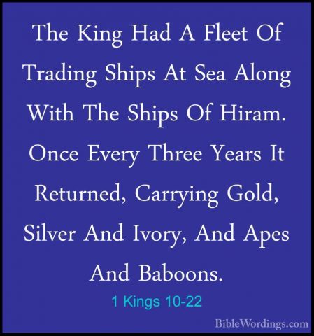 1 Kings 10-22 - The King Had A Fleet Of Trading Ships At Sea AlonThe King Had A Fleet Of Trading Ships At Sea Along With The Ships Of Hiram. Once Every Three Years It Returned, Carrying Gold, Silver And Ivory, And Apes And Baboons. 