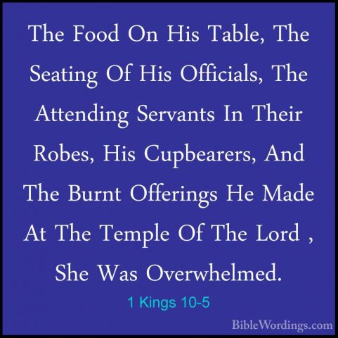 1 Kings 10-5 - The Food On His Table, The Seating Of His OfficialThe Food On His Table, The Seating Of His Officials, The Attending Servants In Their Robes, His Cupbearers, And The Burnt Offerings He Made At The Temple Of The Lord , She Was Overwhelmed. 