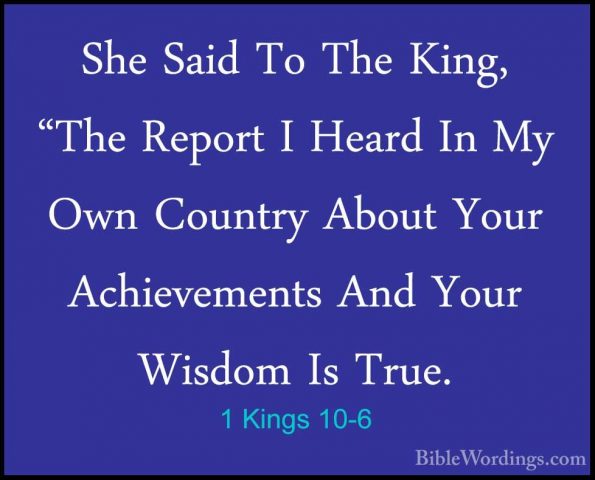 1 Kings 10-6 - She Said To The King, "The Report I Heard In My OwShe Said To The King, "The Report I Heard In My Own Country About Your Achievements And Your Wisdom Is True. 