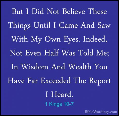 1 Kings 10-7 - But I Did Not Believe These Things Until I Came AnBut I Did Not Believe These Things Until I Came And Saw With My Own Eyes. Indeed, Not Even Half Was Told Me; In Wisdom And Wealth You Have Far Exceeded The Report I Heard. 