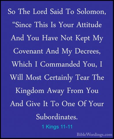 1 Kings 11-11 - So The Lord Said To Solomon, "Since This Is YourSo The Lord Said To Solomon, "Since This Is Your Attitude And You Have Not Kept My Covenant And My Decrees, Which I Commanded You, I Will Most Certainly Tear The Kingdom Away From You And Give It To One Of Your Subordinates. 