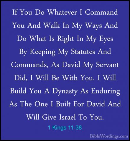 1 Kings 11-38 - If You Do Whatever I Command You And Walk In My WIf You Do Whatever I Command You And Walk In My Ways And Do What Is Right In My Eyes By Keeping My Statutes And Commands, As David My Servant Did, I Will Be With You. I Will Build You A Dynasty As Enduring As The One I Built For David And Will Give Israel To You. 