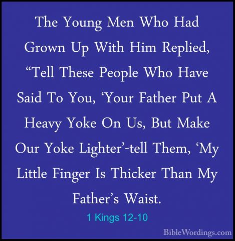 1 Kings 12-10 - The Young Men Who Had Grown Up With Him Replied,The Young Men Who Had Grown Up With Him Replied, "Tell These People Who Have Said To You, 'Your Father Put A Heavy Yoke On Us, But Make Our Yoke Lighter'-tell Them, 'My Little Finger Is Thicker Than My Father's Waist. 
