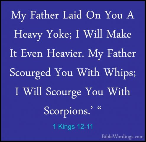 1 Kings 12-11 - My Father Laid On You A Heavy Yoke; I Will Make IMy Father Laid On You A Heavy Yoke; I Will Make It Even Heavier. My Father Scourged You With Whips; I Will Scourge You With Scorpions.' " 
