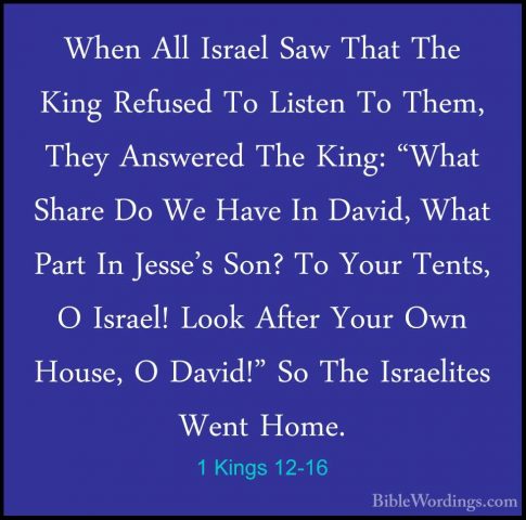 1 Kings 12-16 - When All Israel Saw That The King Refused To ListWhen All Israel Saw That The King Refused To Listen To Them, They Answered The King: "What Share Do We Have In David, What Part In Jesse's Son? To Your Tents, O Israel! Look After Your Own House, O David!" So The Israelites Went Home. 