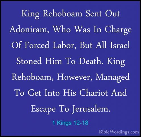 1 Kings 12-18 - King Rehoboam Sent Out Adoniram, Who Was In ChargKing Rehoboam Sent Out Adoniram, Who Was In Charge Of Forced Labor, But All Israel Stoned Him To Death. King Rehoboam, However, Managed To Get Into His Chariot And Escape To Jerusalem. 