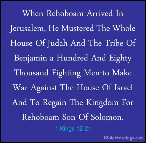 1 Kings 12-21 - When Rehoboam Arrived In Jerusalem, He Mustered TWhen Rehoboam Arrived In Jerusalem, He Mustered The Whole House Of Judah And The Tribe Of Benjamin-a Hundred And Eighty Thousand Fighting Men-to Make War Against The House Of Israel And To Regain The Kingdom For Rehoboam Son Of Solomon. 