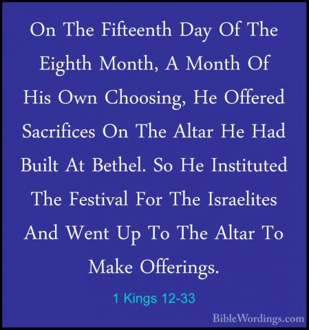 1 Kings 12-33 - On The Fifteenth Day Of The Eighth Month, A MonthOn The Fifteenth Day Of The Eighth Month, A Month Of His Own Choosing, He Offered Sacrifices On The Altar He Had Built At Bethel. So He Instituted The Festival For The Israelites And Went Up To The Altar To Make Offerings.