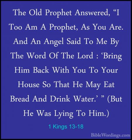 1 Kings 13-18 - The Old Prophet Answered, "I Too Am A Prophet, AsThe Old Prophet Answered, "I Too Am A Prophet, As You Are. And An Angel Said To Me By The Word Of The Lord : 'Bring Him Back With You To Your House So That He May Eat Bread And Drink Water.' " (But He Was Lying To Him.) 