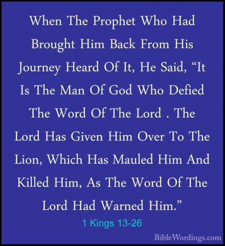 1 Kings 13-26 - When The Prophet Who Had Brought Him Back From HiWhen The Prophet Who Had Brought Him Back From His Journey Heard Of It, He Said, "It Is The Man Of God Who Defied The Word Of The Lord . The Lord Has Given Him Over To The Lion, Which Has Mauled Him And Killed Him, As The Word Of The Lord Had Warned Him." 