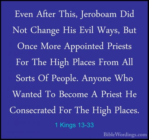 1 Kings 13-33 - Even After This, Jeroboam Did Not Change His EvilEven After This, Jeroboam Did Not Change His Evil Ways, But Once More Appointed Priests For The High Places From All Sorts Of People. Anyone Who Wanted To Become A Priest He Consecrated For The High Places. 