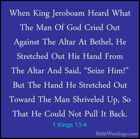 1 Kings 13-4 - When King Jeroboam Heard What The Man Of God CriedWhen King Jeroboam Heard What The Man Of God Cried Out Against The Altar At Bethel, He Stretched Out His Hand From The Altar And Said, "Seize Him!" But The Hand He Stretched Out Toward The Man Shriveled Up, So That He Could Not Pull It Back. 