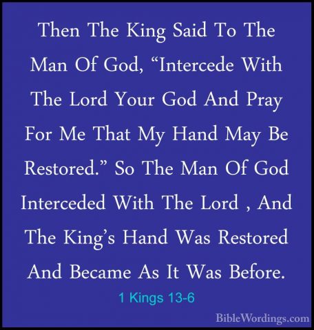 1 Kings 13-6 - Then The King Said To The Man Of God, "Intercede WThen The King Said To The Man Of God, "Intercede With The Lord Your God And Pray For Me That My Hand May Be Restored." So The Man Of God Interceded With The Lord , And The King's Hand Was Restored And Became As It Was Before. 