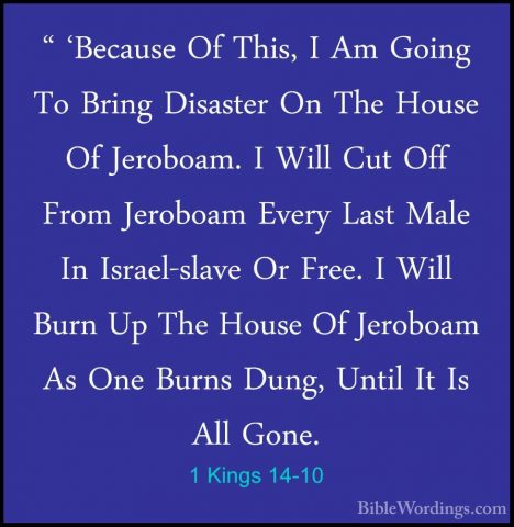 1 Kings 14-10 - " 'Because Of This, I Am Going To Bring Disaster" 'Because Of This, I Am Going To Bring Disaster On The House Of Jeroboam. I Will Cut Off From Jeroboam Every Last Male In Israel-slave Or Free. I Will Burn Up The House Of Jeroboam As One Burns Dung, Until It Is All Gone. 