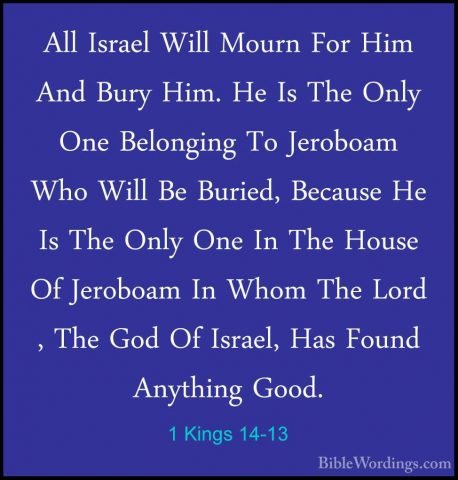1 Kings 14-13 - All Israel Will Mourn For Him And Bury Him. He IsAll Israel Will Mourn For Him And Bury Him. He Is The Only One Belonging To Jeroboam Who Will Be Buried, Because He Is The Only One In The House Of Jeroboam In Whom The Lord , The God Of Israel, Has Found Anything Good. 