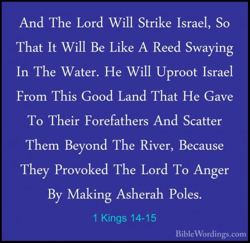 1 Kings 14-15 - And The Lord Will Strike Israel, So That It WillAnd The Lord Will Strike Israel, So That It Will Be Like A Reed Swaying In The Water. He Will Uproot Israel From This Good Land That He Gave To Their Forefathers And Scatter Them Beyond The River, Because They Provoked The Lord To Anger By Making Asherah Poles. 