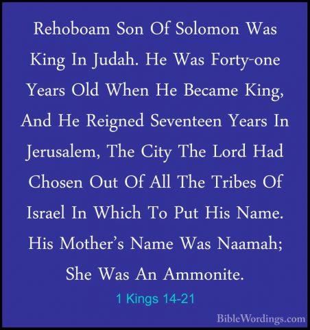 1 Kings 14-21 - Rehoboam Son Of Solomon Was King In Judah. He WasRehoboam Son Of Solomon Was King In Judah. He Was Forty-one Years Old When He Became King, And He Reigned Seventeen Years In Jerusalem, The City The Lord Had Chosen Out Of All The Tribes Of Israel In Which To Put His Name. His Mother's Name Was Naamah; She Was An Ammonite. 