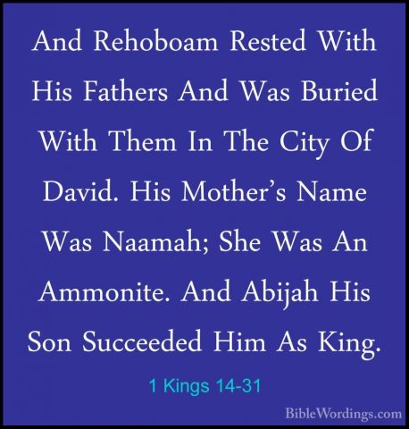 1 Kings 14-31 - And Rehoboam Rested With His Fathers And Was BuriAnd Rehoboam Rested With His Fathers And Was Buried With Them In The City Of David. His Mother's Name Was Naamah; She Was An Ammonite. And Abijah His Son Succeeded Him As King.
