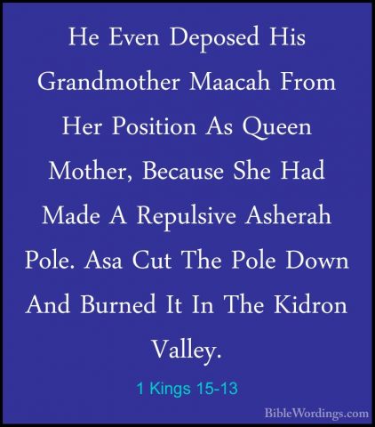 1 Kings 15-13 - He Even Deposed His Grandmother Maacah From Her PHe Even Deposed His Grandmother Maacah From Her Position As Queen Mother, Because She Had Made A Repulsive Asherah Pole. Asa Cut The Pole Down And Burned It In The Kidron Valley. 