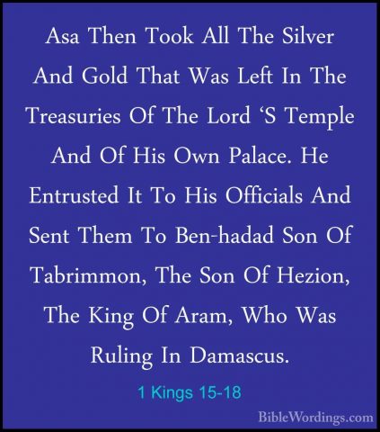 1 Kings 15-18 - Asa Then Took All The Silver And Gold That Was LeAsa Then Took All The Silver And Gold That Was Left In The Treasuries Of The Lord 'S Temple And Of His Own Palace. He Entrusted It To His Officials And Sent Them To Ben-hadad Son Of Tabrimmon, The Son Of Hezion, The King Of Aram, Who Was Ruling In Damascus. 