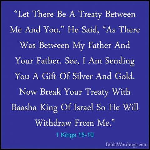 1 Kings 15-19 - "Let There Be A Treaty Between Me And You," He Sa"Let There Be A Treaty Between Me And You," He Said, "As There Was Between My Father And Your Father. See, I Am Sending You A Gift Of Silver And Gold. Now Break Your Treaty With Baasha King Of Israel So He Will Withdraw From Me." 