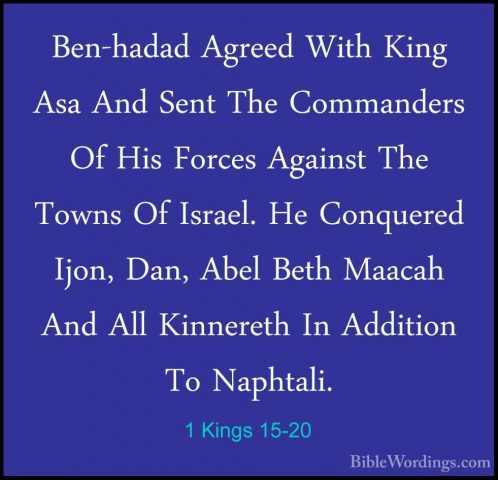 1 Kings 15-20 - Ben-hadad Agreed With King Asa And Sent The CommaBen-hadad Agreed With King Asa And Sent The Commanders Of His Forces Against The Towns Of Israel. He Conquered Ijon, Dan, Abel Beth Maacah And All Kinnereth In Addition To Naphtali. 