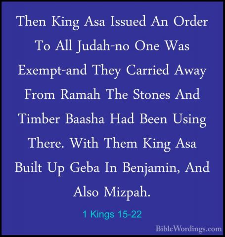 1 Kings 15-22 - Then King Asa Issued An Order To All Judah-no OneThen King Asa Issued An Order To All Judah-no One Was Exempt-and They Carried Away From Ramah The Stones And Timber Baasha Had Been Using There. With Them King Asa Built Up Geba In Benjamin, And Also Mizpah. 
