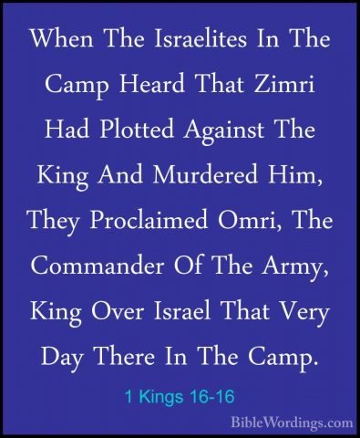 1 Kings 16-16 - When The Israelites In The Camp Heard That ZimriWhen The Israelites In The Camp Heard That Zimri Had Plotted Against The King And Murdered Him, They Proclaimed Omri, The Commander Of The Army, King Over Israel That Very Day There In The Camp. 