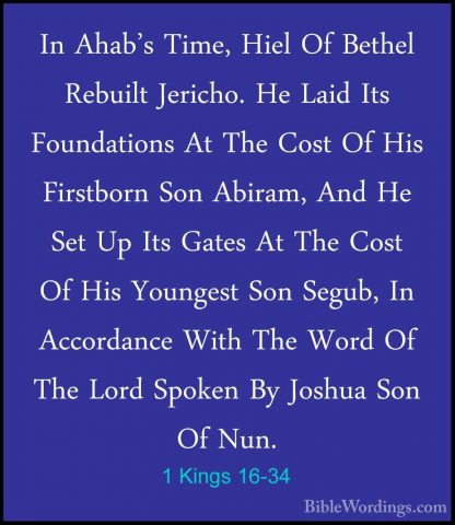 1 Kings 16-34 - In Ahab's Time, Hiel Of Bethel Rebuilt Jericho. HIn Ahab's Time, Hiel Of Bethel Rebuilt Jericho. He Laid Its Foundations At The Cost Of His Firstborn Son Abiram, And He Set Up Its Gates At The Cost Of His Youngest Son Segub, In Accordance With The Word Of The Lord Spoken By Joshua Son Of Nun.