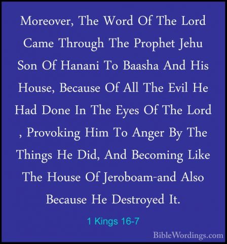 1 Kings 16-7 - Moreover, The Word Of The Lord Came Through The PrMoreover, The Word Of The Lord Came Through The Prophet Jehu Son Of Hanani To Baasha And His House, Because Of All The Evil He Had Done In The Eyes Of The Lord , Provoking Him To Anger By The Things He Did, And Becoming Like The House Of Jeroboam-and Also Because He Destroyed It. 
