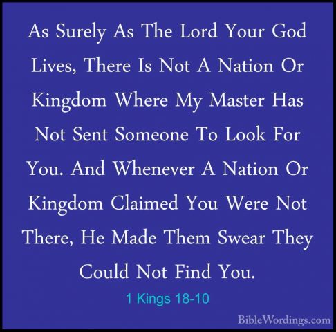 1 Kings 18-10 - As Surely As The Lord Your God Lives, There Is NoAs Surely As The Lord Your God Lives, There Is Not A Nation Or Kingdom Where My Master Has Not Sent Someone To Look For You. And Whenever A Nation Or Kingdom Claimed You Were Not There, He Made Them Swear They Could Not Find You. 