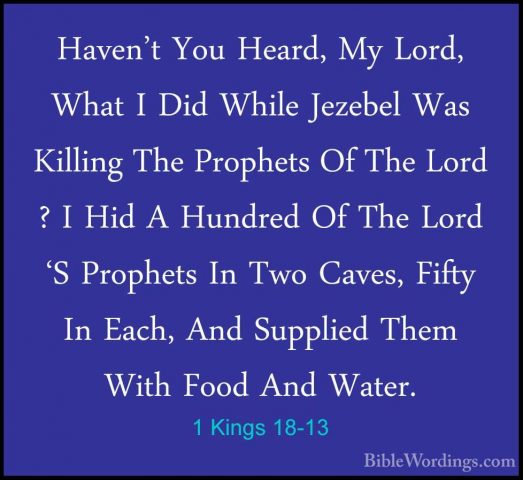 1 Kings 18-13 - Haven't You Heard, My Lord, What I Did While JezeHaven't You Heard, My Lord, What I Did While Jezebel Was Killing The Prophets Of The Lord ? I Hid A Hundred Of The Lord 'S Prophets In Two Caves, Fifty In Each, And Supplied Them With Food And Water. 
