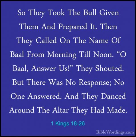 1 Kings 18-26 - So They Took The Bull Given Them And Prepared It.So They Took The Bull Given Them And Prepared It. Then They Called On The Name Of Baal From Morning Till Noon. "O Baal, Answer Us!" They Shouted. But There Was No Response; No One Answered. And They Danced Around The Altar They Had Made. 