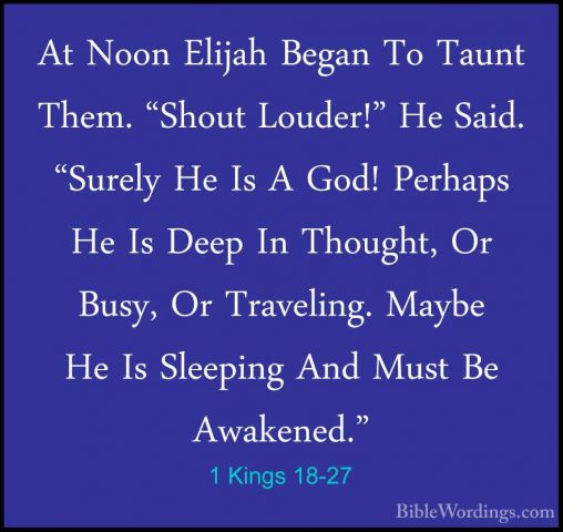 1 Kings 18-27 - At Noon Elijah Began To Taunt Them. "Shout LouderAt Noon Elijah Began To Taunt Them. "Shout Louder!" He Said. "Surely He Is A God! Perhaps He Is Deep In Thought, Or Busy, Or Traveling. Maybe He Is Sleeping And Must Be Awakened." 
