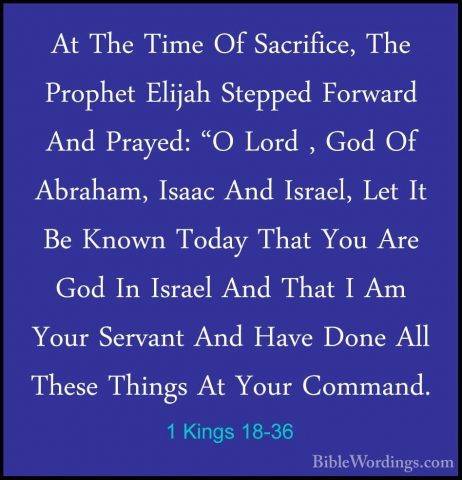 1 Kings 18-36 - At The Time Of Sacrifice, The Prophet Elijah StepAt The Time Of Sacrifice, The Prophet Elijah Stepped Forward And Prayed: "O Lord , God Of Abraham, Isaac And Israel, Let It Be Known Today That You Are God In Israel And That I Am Your Servant And Have Done All These Things At Your Command. 