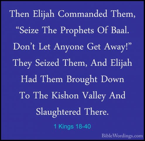 1 Kings 18-40 - Then Elijah Commanded Them, "Seize The Prophets OThen Elijah Commanded Them, "Seize The Prophets Of Baal. Don't Let Anyone Get Away!" They Seized Them, And Elijah Had Them Brought Down To The Kishon Valley And Slaughtered There. 