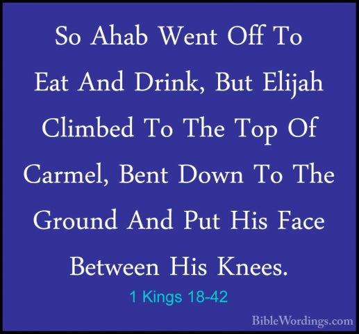 1 Kings 18-42 - So Ahab Went Off To Eat And Drink, But Elijah CliSo Ahab Went Off To Eat And Drink, But Elijah Climbed To The Top Of Carmel, Bent Down To The Ground And Put His Face Between His Knees. 
