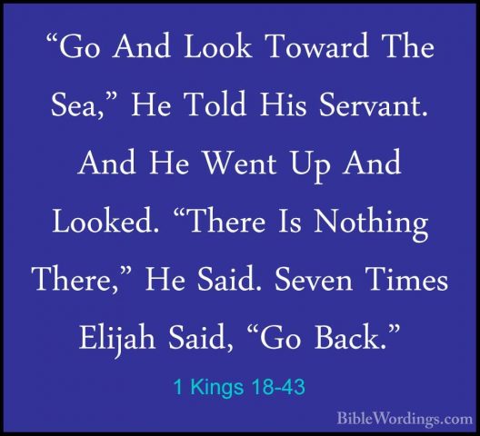 1 Kings 18-43 - "Go And Look Toward The Sea," He Told His Servant"Go And Look Toward The Sea," He Told His Servant. And He Went Up And Looked. "There Is Nothing There," He Said. Seven Times Elijah Said, "Go Back." 