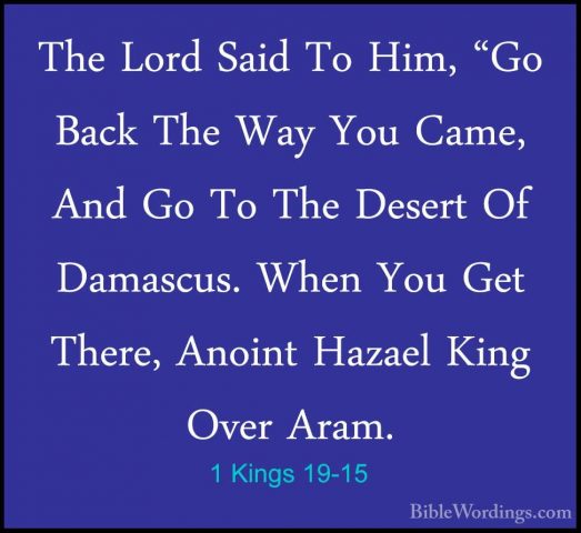 1 Kings 19-15 - The Lord Said To Him, "Go Back The Way You Came,The Lord Said To Him, "Go Back The Way You Came, And Go To The Desert Of Damascus. When You Get There, Anoint Hazael King Over Aram. 