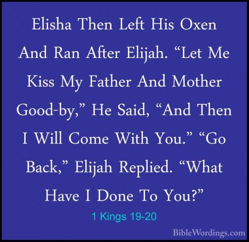 1 Kings 19-20 - Elisha Then Left His Oxen And Ran After Elijah. "Elisha Then Left His Oxen And Ran After Elijah. "Let Me Kiss My Father And Mother Good-by," He Said, "And Then I Will Come With You." "Go Back," Elijah Replied. "What Have I Done To You?" 