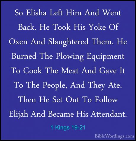 1 Kings 19-21 - So Elisha Left Him And Went Back. He Took His YokSo Elisha Left Him And Went Back. He Took His Yoke Of Oxen And Slaughtered Them. He Burned The Plowing Equipment To Cook The Meat And Gave It To The People, And They Ate. Then He Set Out To Follow Elijah And Became His Attendant.