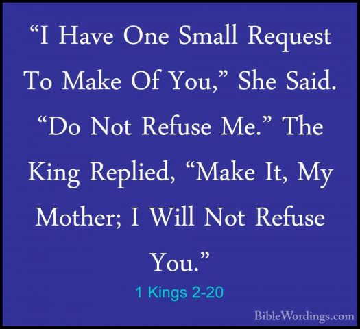 1 Kings 2-20 - "I Have One Small Request To Make Of You," She Sai"I Have One Small Request To Make Of You," She Said. "Do Not Refuse Me." The King Replied, "Make It, My Mother; I Will Not Refuse You." 