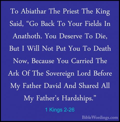 1 Kings 2-26 - To Abiathar The Priest The King Said, "Go Back ToTo Abiathar The Priest The King Said, "Go Back To Your Fields In Anathoth. You Deserve To Die, But I Will Not Put You To Death Now, Because You Carried The Ark Of The Sovereign Lord Before My Father David And Shared All My Father's Hardships." 