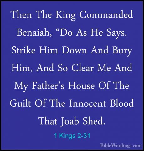 1 Kings 2-31 - Then The King Commanded Benaiah, "Do As He Says. SThen The King Commanded Benaiah, "Do As He Says. Strike Him Down And Bury Him, And So Clear Me And My Father's House Of The Guilt Of The Innocent Blood That Joab Shed. 