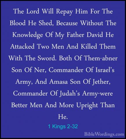 1 Kings 2-32 - The Lord Will Repay Him For The Blood He Shed, BecThe Lord Will Repay Him For The Blood He Shed, Because Without The Knowledge Of My Father David He Attacked Two Men And Killed Them With The Sword. Both Of Them-abner Son Of Ner, Commander Of Israel's Army, And Amasa Son Of Jether, Commander Of Judah's Army-were Better Men And More Upright Than He. 