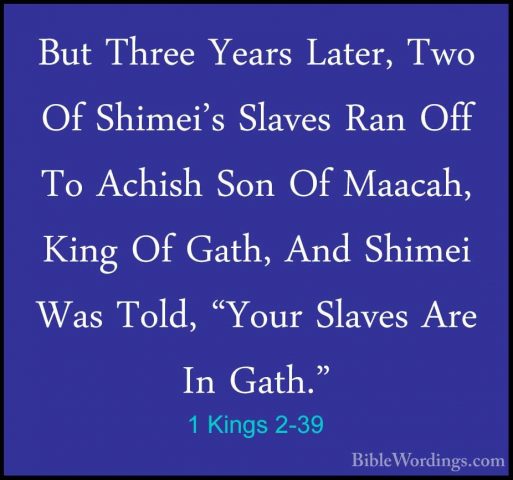 1 Kings 2-39 - But Three Years Later, Two Of Shimei's Slaves RanBut Three Years Later, Two Of Shimei's Slaves Ran Off To Achish Son Of Maacah, King Of Gath, And Shimei Was Told, "Your Slaves Are In Gath." 
