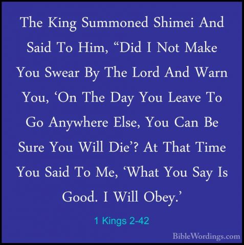 1 Kings 2-42 - The King Summoned Shimei And Said To Him, "Did I NThe King Summoned Shimei And Said To Him, "Did I Not Make You Swear By The Lord And Warn You, 'On The Day You Leave To Go Anywhere Else, You Can Be Sure You Will Die'? At That Time You Said To Me, 'What You Say Is Good. I Will Obey.' 